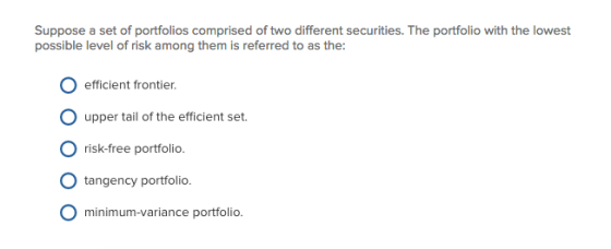 Suppose a set of portfolios comprised of two different securities. The portfolio with the lowest possible level of risk among them is referred to as the: O efficient frontier. upper tail of the efficient set. O risk-free portfolio. O tangency portfolio. O minimum-variance portfolio