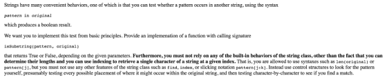 Strings have many convenient behaviors, one of which is that you can test whether a pattern occurs in another string, using the syntax pattern in original which produces a boolean result. We want you to implement this test from basic principles. Provide an implemenation of a function with calling signature isSubstring (pattern, original) that returns True or False, depending on the given parameters. Furthermore, you must not rely on any of the built-in behaviors of the string class, other than the fact that you can determine their lengths and you can use indexing to retrieve a single character of a string at a given index. That is, you are allowed to use syntaxes such as len(original) or pattern ], but you must not use any other eatures of the string class such as find, index, or slicking notation pattern [j1k] Instead use control structures to look for the pattern yourself, presumably testing every possible placement of where it might occur within the original string, and then testing character-by-character to see if you find a match