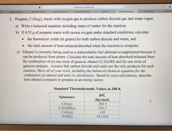 MHE Reader Propane, C3Hs(&), reacts with oxygen gas to produce carbon dioxide gas and water vapor. a) b) 2. Write a balanced equation including states of matter for the reaction. If 4.55 g of propane reacts with excess oxygen under standard conditions, calculate the theoretical yields (in grams) for both carbon dioxide and water, and · the total amount of heat released/absorbed when the reaction is complete. c) Ethanol is currently being used as a replenishable fuel alternative/supplement because it can be produced from plants. Calculate the total amount of heat absorbed/released from the combustion of (a) one mole of gaseous ethanol (C2HsOH) and (b) one mole of gaseous propane. Assume that carbon dioxide and water are the only products for each reaction. Show all of your work, including the balanced chemical equation for the combustion of ethanol and units in calculations. Based on your calculations, describe how ethanol compares to propane as an energy source. Standard Thermodynamic Values at 298 K Substance CO (g) CH OH(8) CaHs(g) H20(8) (kJ/mol) -393.5 -235.1 -105 241.826