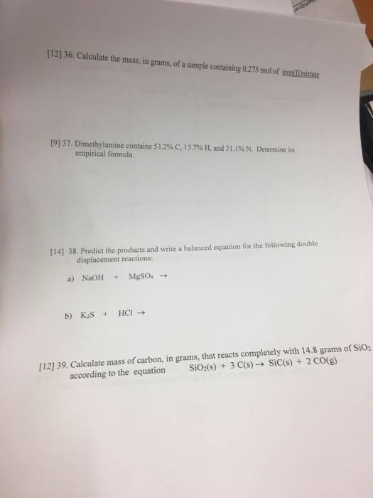 [12) 36. Calculate the mass, in grams, of a sample containing 0.275 mol of irontInitrate [9]37. Dimethylamine contains 53.2% C, 15.7%H, and 31.1% N. Determine its empirical formula. [14] 38. Predict the products and write a balanced equation for the following double displacement reactions b) K2S HCI [12) 39. Calculate mass of carbon, in grams, that reacts completely with 14.8 grams of Sio according to the equation SiO2(s) + 3C(s)-. Sicis) + 2CO(g)
