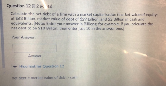 Question 12 (0.2 pots) Calculate the net debt of a firm with a market capitalization (market value of equity) of $63 Billion,