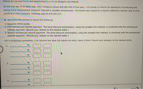 Entries for Issuing Bonds and Amortizing Discount by Straight-Line Method On the first day of its fiscal year, Chin Company i