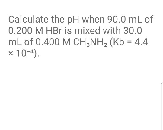 Calculate the pH when 90.0 mL of 0.200 M HBr is mixed with 30.0 mL of 0.400 M CH3NH2 (Kb = 4.4 x 10-4).