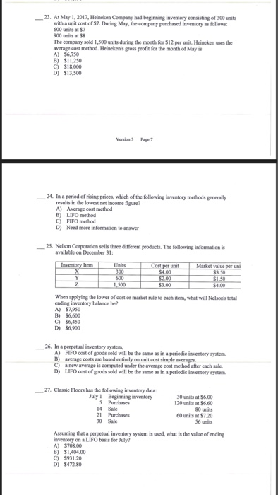23. At May 1,2017, Heineken Company had beginning inventory consisting of 300 units with a unit cost of $7. During May, the company purchased inventory as follows 600 units at 57 900 units at 5 The company sold 1,500 units during the month for $12 per unit. Heincken uses the averape cost method. Heinekens gross peofit for the month of May is A) 56,750 B) $11,250 C) $18,000 D) $13,500 -24. In a period of rising prices, which of the following inventory methods prealy results in the lowest net income figure? A) Average cost method B) LIFO method C) FIFO method D) Need more information to answer 一25. Nelson Corporation sells three different products. The following information is available on December 31 Item Market value per un 300 $4.00 1.50 3.00 When applying the lower of cost or market rule so each item, what will Nelsoes sotal ending inventory balance be? A) $7,950 B) $6,600 C) $6,450 D) $6,900 26, Ina perpetual inventory system A) B) C) D) FIFOcost of goods sold will be the same as in a periodic inventory system average costs are based entirely on unit cost simple avenges. a new average is computed under the average cost method after each sale LIFO oost of goods sold will be the same as in a periodic invenocey system 27. Classic Floors has the Sollowing inventory data: July I Beginning inventory 5 Purchases 14 Sale 21 Purchases 30 Sale 30 units at $6.00 120 units at $6.60 80 units 60 units a $7.20 56 units Assuming that a perpetual inventory system is used, what is the valae of ending nventory on a LIFO basis for July? A) $708.00 B) $1,404.00 C) $931 20 D) $472.80