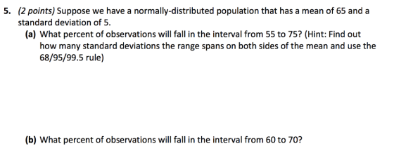 (2 points) Suppose we have a normally-distributed population that has a mean of 65 and a standard deviation of 5. 5. (a) What percent of observations will fall in the interval from 55 to 75? (Hint: Find out how many standard deviations the range spans on both sides of the mean and use the 68/95/99.5 rule) (b) What percent of observations will fall in the interval from 60 to 70?