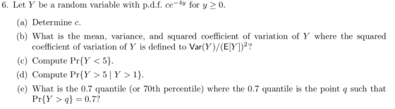 6. Let Y be a random variable with p.d.f. ce4y for y 2 0 (a) Determine c. (b) What is the mean, variance, and squared coefficient of variation of Y where the squared coefficient of variation of Y is defined to Var(Y)/(E[Y])2? (c) Compute PríY <5) (d) Compute PríY >5 Y >1) (e) What is the 0.7 quantile (or 70th percentile) where the 0.7 quantile is the point q such that PriY >