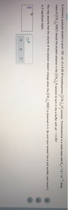 A chemistry graduate student is given 100 mL of a 0.60 M trimethylamine ((CH), N solution. Trimethylamine is a weak base with