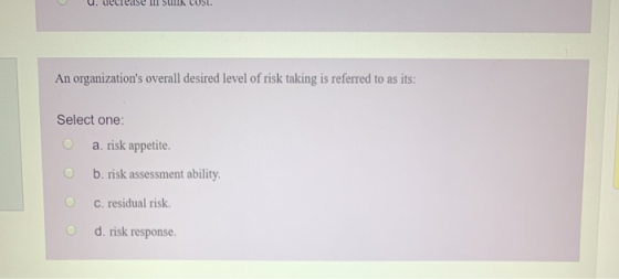 An organizations overall desired level of risk taking is referred to as its: Select one: a. risk appetite. b. risk assessmen