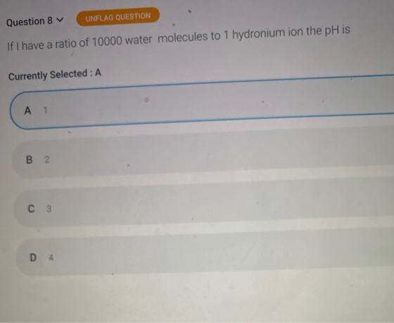 Question 8 UNFLAG QUESTION If I have a ratio of 10000 water molecules to 1 hydronium ion the pH is Currently Selected: A A 1