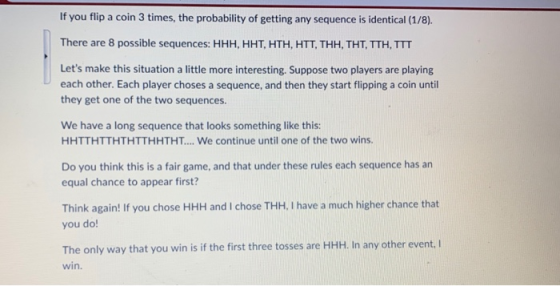 If you flip a coin 3 times, the probability of getting any sequence is identical (1/8). There are 8 possible sequences: HHH,