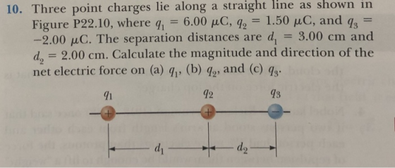 line as shown in 10. Three point charges lie along a straight Figure P22.10, where qi 6.00 μC, q2-1.50 μC, and q3- -2.00 μC. The separation distances are d,-3.00 cm and da 2.00 cm. Calculate the magnitude and direction of the net electric force on (a) q, (b) go, and (c) qs. 1 12 73 d2