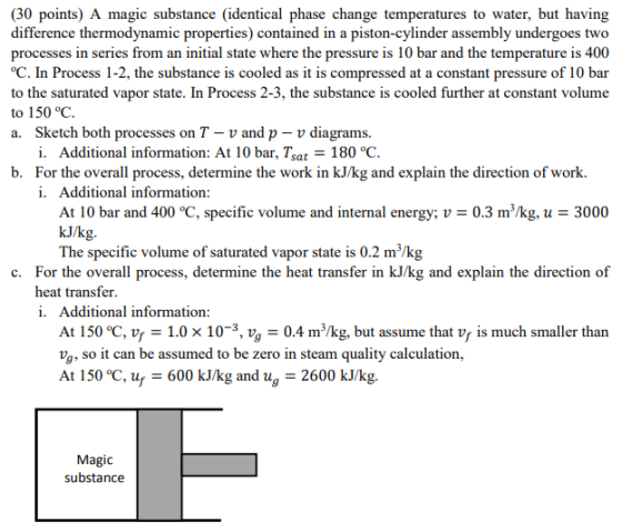 (30 points) A magic substance (identical phase change temperatures to water, but having difference thermodynamic properties) contained in a piston-cylinder assembly undergoes two processes in series from an initial state where the pressure is 10 bar and the temperature is 400 C. In Process 1-2, the substance is cooled as it is compressed at a constant pressure of 10 bar to the saturated vapor state. In Process 2-3, the substance is cooled further at constant volume to 150 °C. a. Sketch both processes on T-v and p- v diagrams. i. Additional information: At 10 bar, Tsat-180 °C. b. For the overall process, determine the work in kJ/kg and explain the direction of work. i. Additional information At 10 bar and 400 °C, specific volume and internal energy: U = 0.3 m3/kg, u = 3000 kJ/kg. The specific volume of saturated vapor state is 0.2 m/kg c. For the overall process, determine the heat transfer in kJ/kg and explain the direction of heat transfer i. Additional information At 150 °C, vr 1.0 x 10-3, vg - 0.4 m/kg, but assume that vf is much smaller than va, so it can be assumed to be zero in steam quality calculation, At 150 °C, u 600 kJ/kg and ug 2600 kJ/kg. Magic substancee