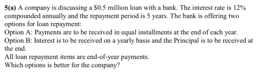 5(a) A company is discussing a $0.5 million loan with a bank. The interest rate is 12% compounded annually and the repayment period is 5 years. The bank is offering two options for loan repayment: Option A: Payments are to be received in equal installments at the end of each year. Option B: Interest is to be received on a yearly basis and the Principal is to be receivedat the end. All loan repayment items are end-of-year payments. Which options is better for the company?