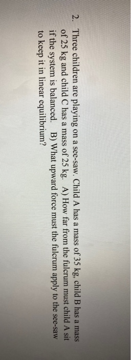 2. Three children are playing on a see-saw. Child A has a mass of 35 kg, child B has a mass of 25 kg and child C has a mass o