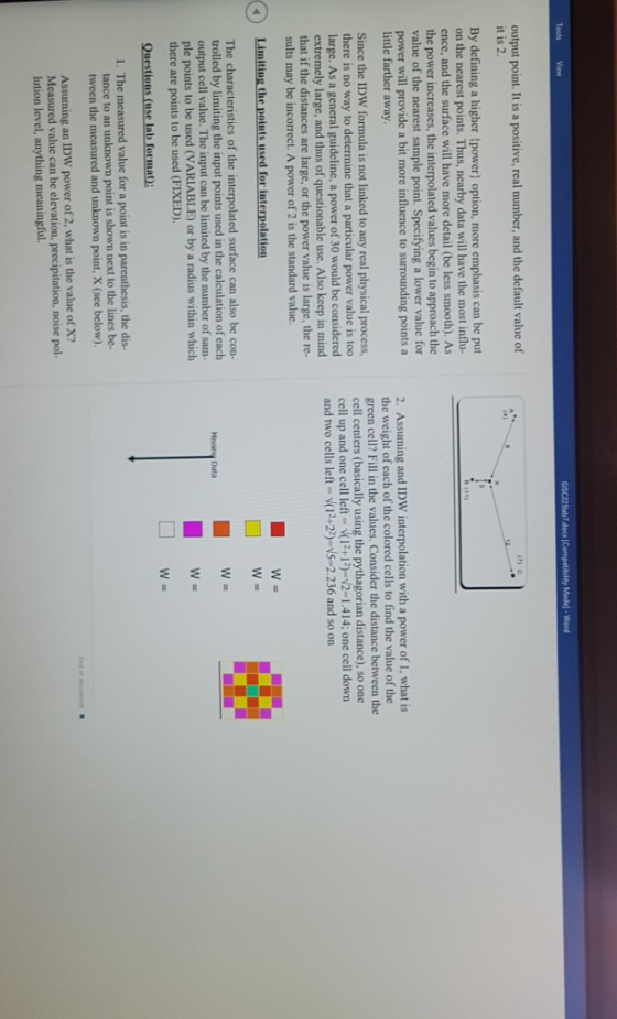 Tools View Model-Word output point. It is a positive, real number, and the default value of it is 2. (7) с By defining a higher (power) option, more emphasis can be put on the nearest points. Thus, nearby data will have the most influ ence, and the surface will have more detail (be less smooth). As the power increases, the interpolated values begin to approach the value of the nearest sample point. Specifying a lower value for power will provide a bit more influence to surrounding points a little farther away Since the IDW formula is not linked to any real physical process, there is no way to determine that a particular power value is too large. As a general guideline, a power of 30 would be considered extremely large, and thus of questionable use. Also keep in mind that if the distances are large, or the power value is large, the re- sults may be incorrect. A power of 2 is the standard valuc. 2. Assuming and IDW interpolation with a power of i. what is the weight of each of the colored cells to find the value of the green cell? Fill in the values. Consider the distance between the cell centers (basically using the pythagorian distance), so one cell up and one cell left (12+12)-2-1.414; one cell down and two cells left (12+22) N5-2.236 and so on Limiting the points used for interpolation The characteristics of the interpolated surface can also be con- trolled by limiting the input points used in the calculation of cach output cell value. The input can be limited by the number of sam- ple points to be used (VARIABLE) or by a radius within which there are points to be used (FIXED). Data W- 1. The measured value for a point is in the dis- tance to an unknown point is shown next to the lines be- tween the measured and unknown point, X (see below) Assuming an IDW power of 2, what is the value of X? Measured value can be elevation, precipitation, noise pol- lution level, anything meaningful.