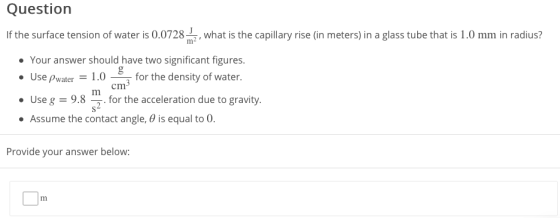 Questiorn If the surface tension of water is 0.0728, what is the capillary rise (in meters) in a glass tube that is 1.0 mm in radius? Your answer should have two significant figures. Use Pwater 1.0for the density of water. 0 for the density of water cm Use98for the acceleration due to gravity. Assume the contact angle, θ is equal to 0 . . Provide your answer below: