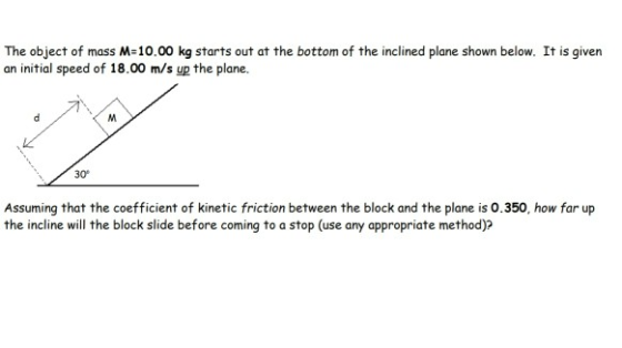 The object of mass M=10.00 kg starts out at the bottom of the inclined plane shown below. It is given an initial speed of 18.