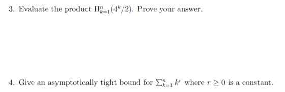 3. Evaluate the product lin=1(4k/2). Prove your answer. 4. Give an asymptotically tight bound for Ση=1 kr where r > 0 is a constant.