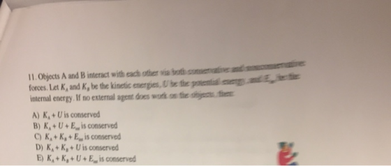 11.Objects A and B interact with each other via both consenvative and cove ant E ee forces. Let K, and K, be the kinetic energies,U he the potential ner internal energy, If no extenal agent does work on theoge A) KU is conserved B) K+U+E,, is conserved C)K+K+E., is conserved D) KA+K,+U is conserved E) KA+K,+U+E is conserved