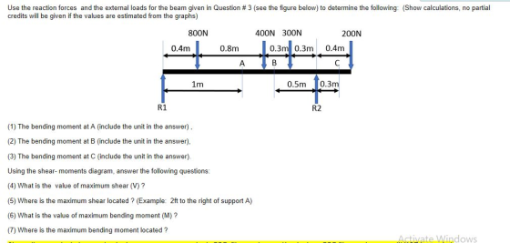 Use the reaction forces and the external loads for the beam given in Question # 3 (see the figure below) to determine the following: (Show calculations, no partial credits will be given if the values are estimated from the graphs) 800N 400N 300N 200N 0.4m 0.8m 0.3m 0.3m 0.4m 1m 0.5m 0.3m R1 R2 (1) The bending moment at A (include the unit in the answer), (2) The bending moment at B (include the unit in the answer) (3) The bending moment at C (include the unit in the answer) Using the shear- moments diagram, answer the following questions (4) What is the value of maximum shear (V)? (5) Where is the maximum shear located ? (Example: 2ft to the right of support A) (6) What is the value of maximum bending moment (M)? (7) Where is the maximum bending moment located? dows