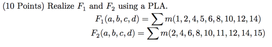 (10 Points) Realize F, and F, using a PLA. Fi(a,b,c,d) = m(1,2,4,5,6, 8, 10, 12, 14) F2(a, b, c, d) = m(2, 4, 6, 8, 10, 11, 1