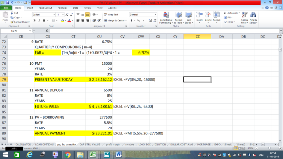 Home nert Page Layout Formulas Data Review View dd-Ins Cut Σ AutoSum Wrap Text ta copy ▼ в 1 프 . Ej-., Δ. : rーー 逻锂函Merge & Center. $, % , 弼,8 Conditional Format eCell Insert Delete Format Sort &Find & 2 ClearFe Select Edting Format Painter Formatting, as Table w styles. ▼ ㆆ ▼ Clipboard Alignment Number Cells CR CS CT CU CV CX CY cZ DA DB DC 72 73 74 75 76 9 RATE 6.75% QUARTERLY COMPOUNDING (m-4) EAR (1+r/m)m-1(1+0.0675/4)A4-1- 6.92% 15000 20 3% 10 PMT YEARS RATE PRESENT VALUE TODAY 78 79 80 81 82 83 84 85 86 87 $223,162.12 EXCEL-PV(3%,20-15000) 11 ANNUAL DEPOSIT RATE YEARS FUTURE VALUE 6500 8% 25 $ 4,75,188.61 EXCEL-FV(8%,25,6500) 277500 5.5% 12 PV BORROWING RATE YEARS ANNUAL PAYMENT 89 90 /4 $ 23,221.01 EXCEL-PMT(5.5%,20-277500) BOX DILUTION DOLLAR COST AVG MORTGAGE EXPO Sheeti Sheet2 Shl 福 130% | CALCULATOR . LOAN OPTIONS CAP STRU VALUE rences: x261 02:54 11-01-2019