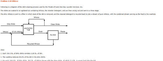 Problem 4.50 Whizzo Following is a diagram of the shirt-cleaning process used by the Floods of Suds One-Day Laundry Services, Inc. The shirts are soaked in an agitated tub containing Whizzo, the Wonder Detergent, and are then wrung out and sent to a rinse stage The dirty Whizzo is sent to a filter in which most of the dirt is removed, and the cleaned detergent is recycled back to join a stream of pure Whizzo, with the combined stream serving as the feed to the washtub. Whizzo Dirty Shirts Clean Shirts AGITATED TUB Whizzo 97.0% Whizzo Drain Waste FILTER Recycled Whizzo Data: 1. Each 100.0 lbm of dirty shirts contains 2.00 lb of dirt. 2. The washing removes 85.0% of the dirt in the dirty shirts