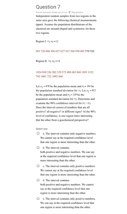 Question 7 Not yet anowered Points out of 7.00 g qestion Independent random samples from two regions in the same area gave the following chemical measurements (ppm). Assume the population distributions of the chemical are mound-shaped and symmetric two regions for these Region I: 1-12 981 726 686 496 657 627 815 504 950 605 570 520 Region 11: 2-16 1024 830 526 502 539 373 888 685 868 1093 1132 792 1081 722 1092 844 Let μ1-678 be the population mean and σ.-164 be the population standard deviation for Let μ2-812 be the population mean and σ2-239 be the population standard deviation for x2. Determine and examine the 90% confidence interval for μ 1-12. Does the interval consist of numbers that are all positive? all negative? or different signs? At the 90% level of confidence, is one region more interesting that the other from a gcochemical perspective? Select one O a. The interval contains only negative numbers. We cannot say at the required confidence level that one region is more interesting than the other. O b. The interval contains both positive and negative numbers. We can say at the required confidence level that one region is more interesting than the other. O e. The interval contains only positive numbers We cannot say at the required confidence level that one region is more intcresting than the other O d. The interval contains both positive and negative numbers. We cannot say at the required confidence level that one region is more interesting than the other O e. The interval contains only positive We can say at the required confidence level that one region is more interesting than the other. numbers