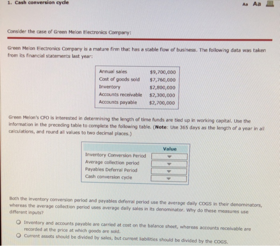 1. Cash conversion cydle AaAa Consider the case of Green Melon Electronics Company: Green Melon Electronics Company is a mature firm that has a stable flow of business. The following data was taken from its financial statements last year: Annual sales Cost of goods sold $7,760,000 Inventory Accounts receivable $2,300,000 Accounts payable$2,700,000 $9,700,000 $2,800,000 Green Melons CFO is interested in determining the length of time funds are tied up in working capital. Use the information in the preceding table to complete the following table. (Note: Use 365 days as the length of a year in all calculations, and round all values to two decimal places.) Value Inventory Conversion Period Average collection periodO Payables Deferral Period Cash conversion cycle Both the inventory conversion period and payables deferral period use the average daily CoGS in their denominators, whereas the average collection period uses average daily sales in its denominator. Why do these measures use different inputs? O Inventory and accounts payable are carried at cost on the balance sheet, whereas accounts receivable are recorded at the price at which goods are sold. O Current assets should be divided by sales, but current liabilities should be divided by the CoGS