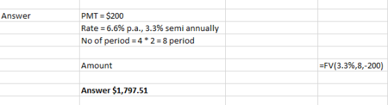 Answer PMT = $200 Rate = 6.6% p.a., 3.3% semi annually No of period=4*2 = 8 period Amount =FV(3.3%,8,-200) Answer $1,797.51