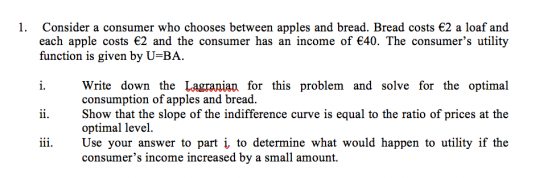 1. Consider a consumer who chooses between apples and bread. Bread costs 2 a loaf and each apple costs 2 and the consumer has an income of 40. The consumers utility function is given by U-BA i. Write down the Lagranian for this problem and solve for the optimal 11. Show that the slope of the indifference curve is equal to the ratio of prices at the iii. Use your answer to part i, to determine what would happen to utility if the consumption of apples and bread optimal level consumers income increased by a small amount.