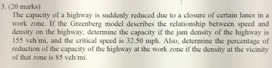 3. (20 marks) The capacity of a highway is suddenly reduced due to a closure of certain lanes in a work zone. If the Greenberg model describes the relationship between speed and density on the highway, determine the capacity if the jam density of the highway is 155 veh/mi, and the critical speed is 32.50 mph. Also, determine the percentage of reduction of the capacity of the highway at the work zone if the density at the vicinity of that zone is 85 veh/mi