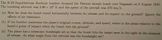 The B-29 Superfortress Bockscar bomber dropped the Fatman atomic bomb over Nagasaki on 9 August 1945. The bombing altitude was 3.00 x 104 ft and the speed of the aircraft was 370 km/h. (a) How far does the bomb travel horizontally between its release and its impact on the ground? Ignore the effects of air resistance. (b) If the bomber maintains the planes original course, altitude, and speed, where is the plane relative to the bombs point of impact when the bomb hits the ground? (c) The plane has a telescopic bombeight set so that the bomb hits the target seen in the sight at the moment of release. At what angle from the vertical was the bombsight set?