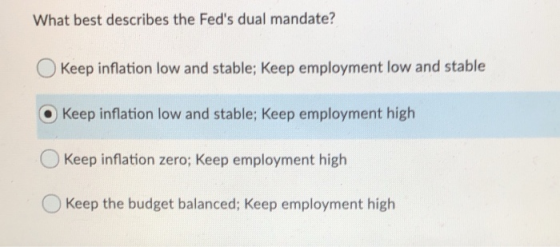 What best describes the Feds dual mandate? O Keep inflation low and stable; Keep employment low and stable O Keep inflation