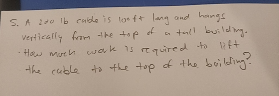 S. A 200 lb cable is loo ft long and hangs vertically from the top of a tall building. How much work is required to lift the