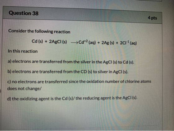 Question 38 4 pts Consider the following reaction Cd (s) + 2AgCI (s) +Cd+2 (aq) + 2Ag (s) + 2C1+2 (aq) In this reaction a) el