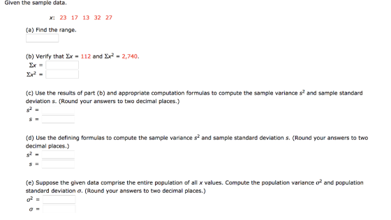 Given the sample data. x: 23 17 13 32 27 (a) Find the range. (b) Verify that Zr = 112 and Zr2 = 2,740. 2x= Zr2- (c) Use the results of part (b) and appropriate computation formulas to compute the sample variance s2 and sample standard deviation s. (Round your answers to two decimal places.) (d) Use the defining formulas to compute the sample variance s2 and sample standard deviation s. (Round your answers to two decimal places.) (e) Suppose the given data comprise the entire population of all x values. Compute the population variance σ2 and population standard deviation σ. (Round your answers to two decimal places.) σ=