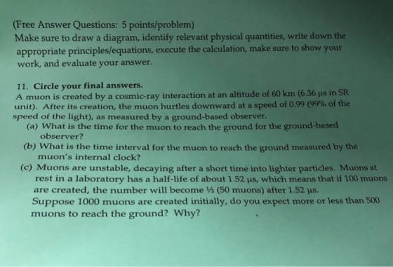 Free Answer Questions: 5 points/problem) Make sure to draw a diagram, identify relevant physical quantities, write down the appropriate principles/equations, execute the calculation, make sure to show your work, and evaluate your answer. 11. Circle your final answers. A muon is created by a cosmic-ray interaction at an altitude of 60 km (6.36 μs in SR unit). After its creation, the muon hurtles downward at a speed of 0.99 (99% of the speed of the light), as measured by a ground-based observer. (a) What is the time for the muon to reach the ground for the ground-based observer? (b) What is the time interval for the muon to reach the ground measured by the muons internal clock? (c) Muons are unstable, decaying after a short time into lighter particles. Muons at rest in a laboratory has a half-life of about 1.52 μs, which means that if 100 muons are created, the number will become ½ (50 muons) after 1.52 μs. Suppose 1000 muons are created initially, do you expect more or less than 500 muons to reach the ground? Why?