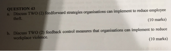 QUESTION 43 Discuss TWO (2) feedforward strategies organisations can implement to reduce employee theft. a. (10 marks) Discuss Two (2) feedback control measures that organisations can implement to reduce workplace violence. b. (10 marks)