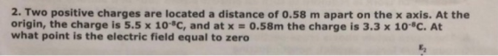 2. Two positive charges are located a distance of 0.58 m apart on the x axis. At the origin, the charge is 5.5 x 104c, and at