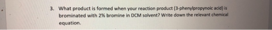 3. What product is formed when your reaction product (3-phenylpropynoic acid) is brominated with 2% bromine in DCM solvent? W