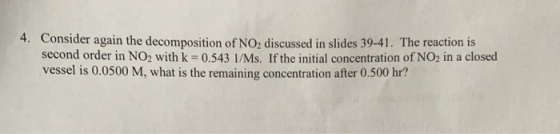 4. Consider again the decomposition of NO, discussed in slides 39-41. The reaction is second order in NO2 with k = 0.543 1/Ms