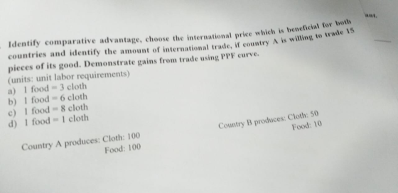 Identify comparative advantage, choose the international price which is benetie countries and identify the amount of international trade, if country A is w ial for both a, illing to trade 15 pieces of its good. Demonstrate gains from trade using PPF curve (units: unit labor requirements) a) 1 food 3 cloth b) 1 food 6 cloth c) 1 food8 cloth d) 1 food 1 cloth Country A produces: Cloth: 100 Food: 100 Country B produces: Cloth: 50 Food: 10
