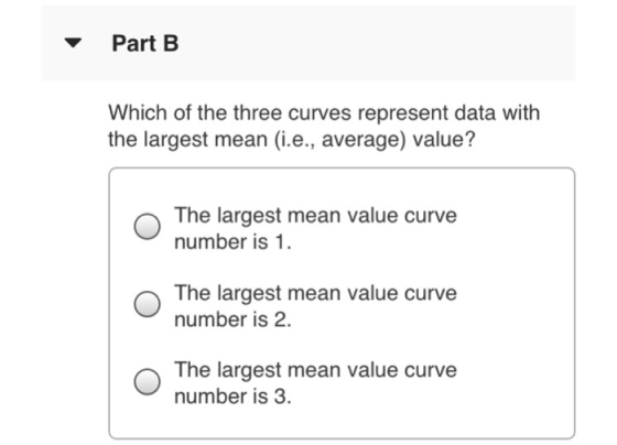 ▼ Part B Which of the three curves represent data with the largest mean (i.e., average) value? The largest mean value curve number is 1 The largest mean value curve number is 2. O The largest mean value curve number is 3