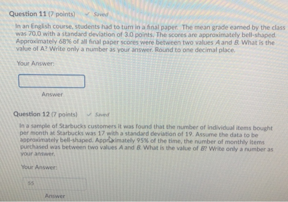 Question 11 (7 points) Saved In an English course, students had to turn in a final paper. The mean grade earned by the class was 70.0 with a standard deviation of 3.0 points. The scores are approximately bell-shaped. Approximately 68% of all final paper scores were between two values A and B. what is the value of A? Write only a number as your answer. Round to one decimal place. Your Answer: Answer Question 12 (7 points) Saved In a sample of Starbucks customers it was found that the number of individual items bought per month at Starbucks was 17 with a standard deviation of 19. Assume the data to be approximately bell-shaped. AppLaimately 95% of the time, the number of monthly items purchased was between two values A and B. What is the value of B? Write only a number as your answer Your Answer: Answer