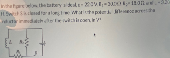 In the figure below, the battery is ideal, E = 22.0 V, R2 = 30.0 2, R2= 18.012, and L = 3.20 H. Switch Sis closed for a long