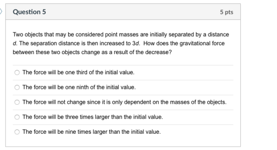 Question 5 5 pts Two objects that may be considered point masses are initially separated by a distance d. The separation distance is then increased to 3d. How does the gravitational force between these two objects change as a result of the decrease? OThe force will be one third of the initial value. O The force will be one ninth of the initial value O The force will not change since it is only dependent on the masses of the objects. The force will be three times larger than the initial value. O The force will be nine times larger than the initial value.