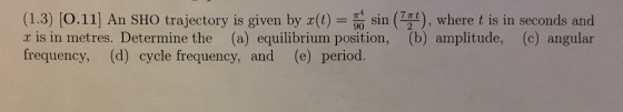(1.3) [o.11] An SHO trajectory is given by (t) , where t is in seconds and x is in metres. Determine the (a) equilibrium position, (b) amplitude, (c) angular frequency, (d) cycle frequency, and (e) period. 90