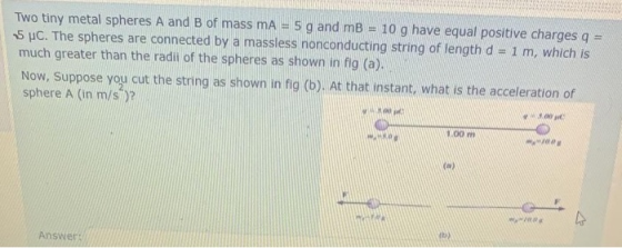 Two tiny metal spheres A and B of mass mA 5 g and mB 10 g have equal positive charges q = 5 UC. The spheres are connected by
