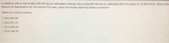 A machine with a cost of $63,200.00 has an estimated residual value of $4,897.00 and an estimated life of 5 years or 19,408 h